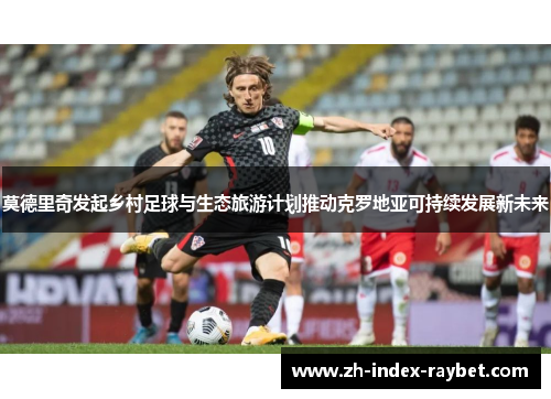 莫德里奇发起乡村足球与生态旅游计划推动克罗地亚可持续发展新未来