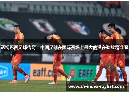 透视巴西足球传奇：中国足球在国际赛场上最大的潜在劲敌是谁呢