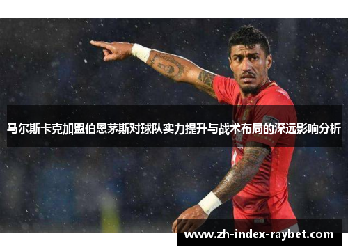 马尔斯卡克加盟伯恩茅斯对球队实力提升与战术布局的深远影响分析
