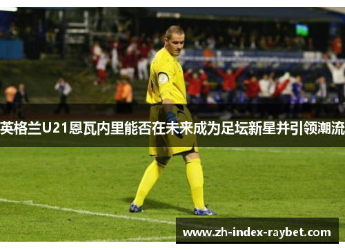 英格兰U21恩瓦内里能否在未来成为足坛新星并引领潮流 英格兰U21恩瓦内里能否在未来成为足坛新星并引领潮流