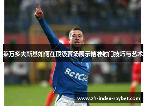 莱万多夫斯基如何在顶级赛场展示精准射门技巧与艺术