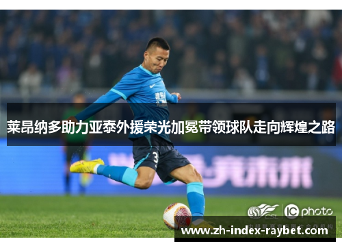 莱昂纳多助力亚泰外援荣光加冕带领球队走向辉煌之路