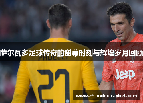 萨尔瓦多足球传奇的谢幕时刻与辉煌岁月回顾 萨尔瓦多足球传奇的谢幕时刻与辉煌岁月回顾