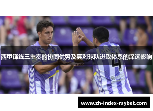 西甲锋线三重奏的协同优势及其对球队进攻体系的深远影响 西甲锋线三重奏的协同优势及其对球队进攻体系的深远影响