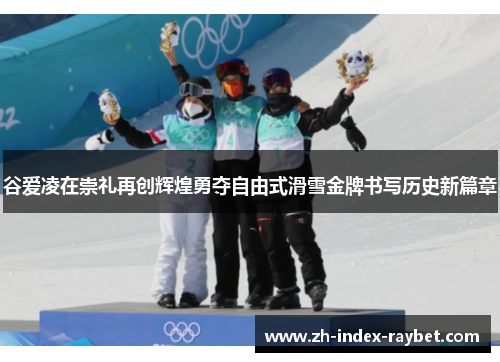 谷爱凌在崇礼再创辉煌勇夺自由式滑雪金牌书写历史新篇章