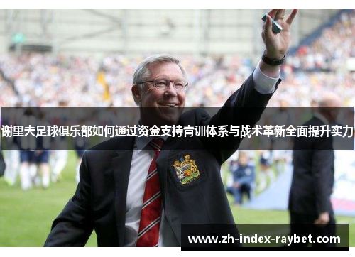 谢里夫足球俱乐部如何通过资金支持青训体系与战术革新全面提升实力 谢里夫足球俱乐部如何通过资金支持青训体系与战术革新全面提升实力