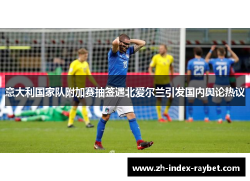 意大利国家队附加赛抽签遇北爱尔兰引发国内舆论热议 意大利国家队附加赛抽签遇北爱尔兰引发国内舆论热议
