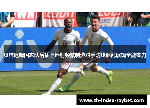 贝林厄姆国家队后插上远射频繁制造对手防线混乱展现全能实力