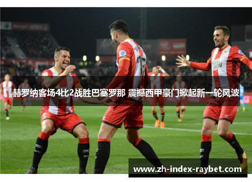 赫罗纳客场4比2战胜巴塞罗那 震撼西甲豪门掀起新一轮风波