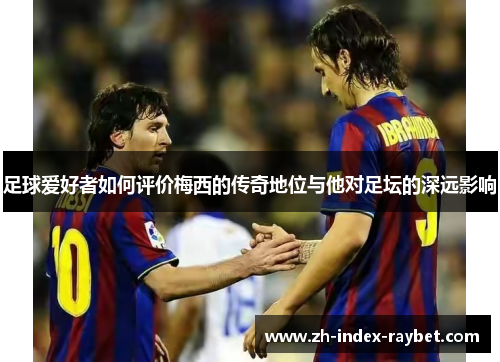 足球爱好者如何评价梅西的传奇地位与他对足坛的深远影响