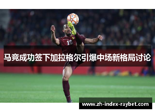 马竞成功签下加拉格尔引爆中场新格局讨论 马竞成功签下加拉格尔引爆中场新格局讨论