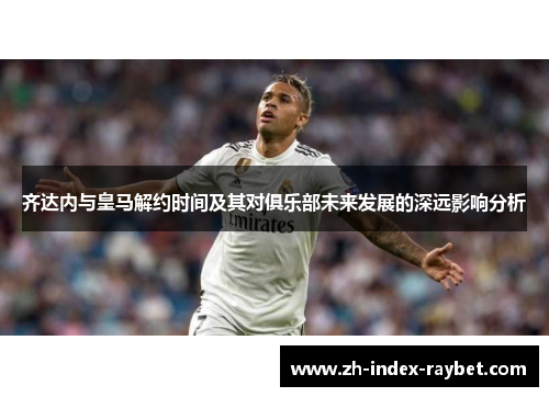 齐达内与皇马解约时间及其对俱乐部未来发展的深远影响分析